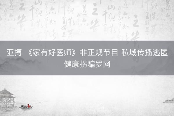 亚搏 《家有好医师》非正规节目 私域传播逃匿健康拐骗罗网