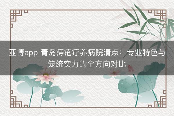 亚博app 青岛痔疮疗养病院清点:专业特色与笼统实力的全方向对比