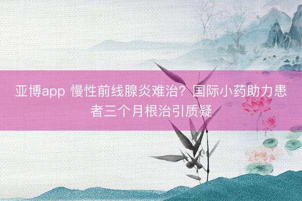 亚博app 慢性前线腺炎难治？国际小药助力患者三个月根治引质疑