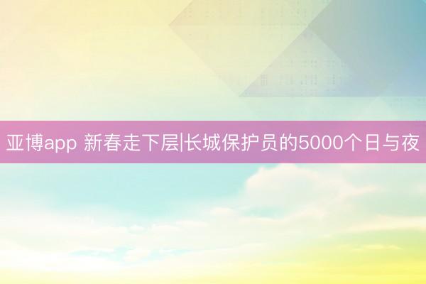 亚博app 新春走下层|长城保护员的5000个日与夜