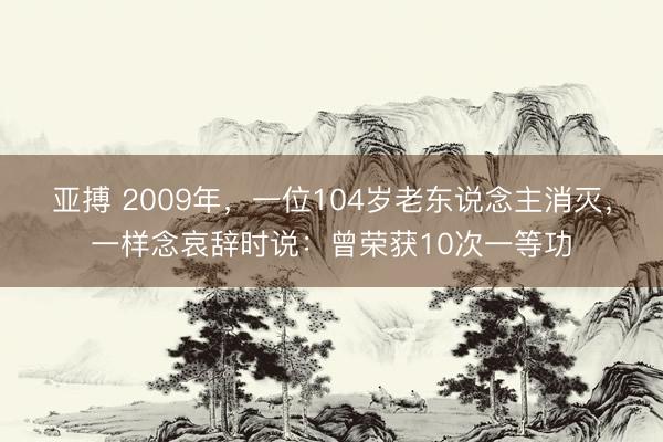 亚搏 2009年,一位104岁老东说念主消灭,一样念哀辞时说:曾荣获10次一等功