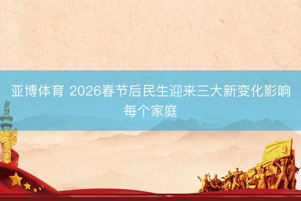 亚博体育 2026春节后民生迎来三大新变化影响每个家庭