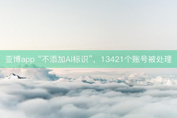 亚博app “不添加AI标识”，13421个账号被处理