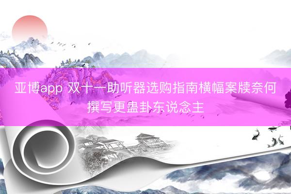 亚博app 双十一助听器选购指南横幅案牍奈何撰写更蛊卦东说念主