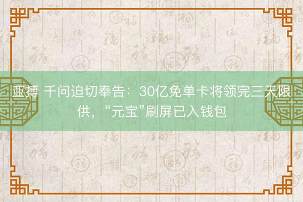 亚搏 千问迫切奉告：30亿免单卡将领完三天限供，“元宝”刷屏已入钱包
