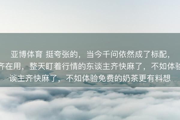 亚博体育 挺夸张的，当今千问依然成了标配，我身边的一又友简直齐在用，整天盯着行情的东谈主齐快麻了，不如体验免费的奶茶更有料想