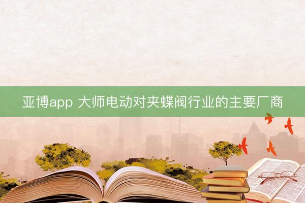 亚博app 大师电动对夹蝶阀行业的主要厂商