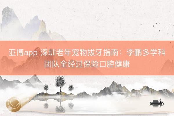 亚博app 深圳老年宠物拔牙指南：李鹏多学科团队全经过保险口腔健康