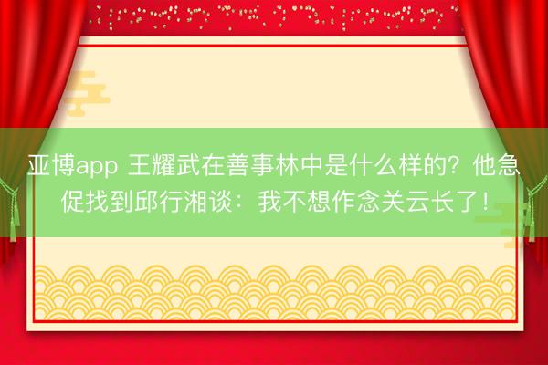 亚博app 王耀武在善事林中是什么样的？他急促找到邱行湘谈：我不想作念关云长了！