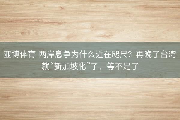 亚博体育 两岸息争为什么近在咫尺？再晚了台湾就“新加坡化”了，等不足了