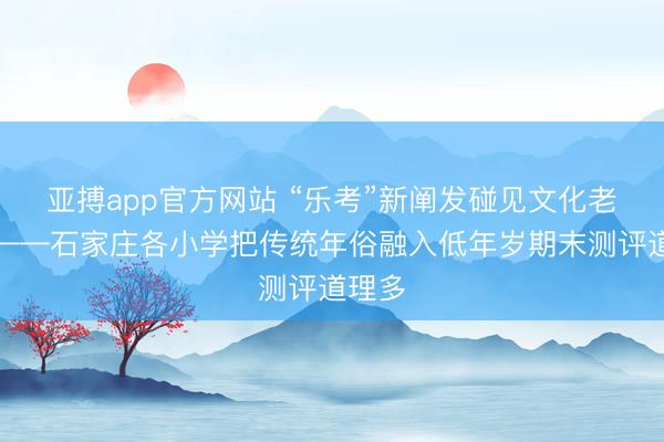 亚搏app官方网站 “乐考”新阐发碰见文化老传统——石家庄各小学把传统年俗融入低年岁期末测评道理多