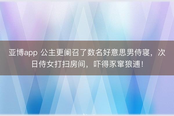 亚博app 公主更阑召了数名好意思男侍寝，次日侍女打扫房间，吓得豕窜狼逋！