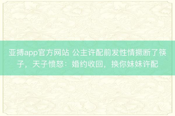 亚搏app官方网站 公主许配前发性情撅断了筷子,天子愤怒:婚约收回,换你妹妹许配