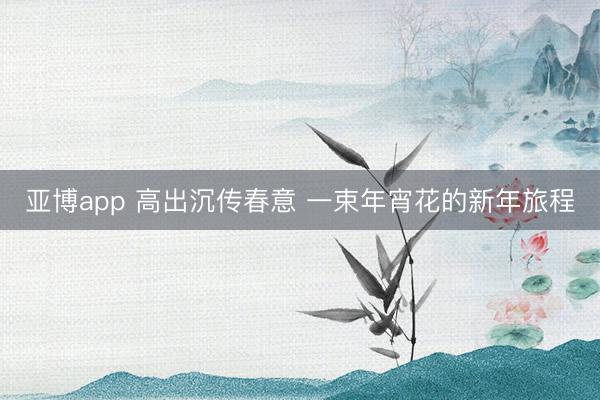 亚博app 高出沉传春意 一束年宵花的新年旅程