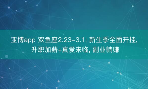 亚博app 双鱼座2.23-3.1: 新生季全面开挂， 升职加薪+真爱来临， 副业躺赚