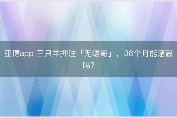 亚博app 三只羊押注「无语哥」,36个月能赌赢吗?