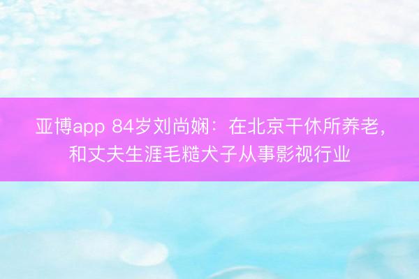 亚博app 84岁刘尚娴:在北京干休所养老,和丈夫生涯毛糙犬子从事影视行业
