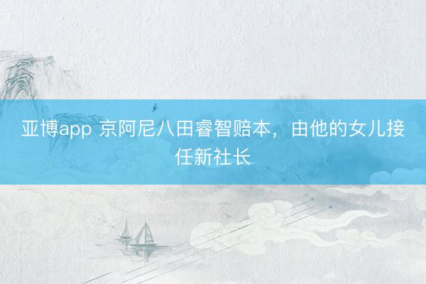 亚博app 京阿尼八田睿智赔本，由他的女儿接任新社长