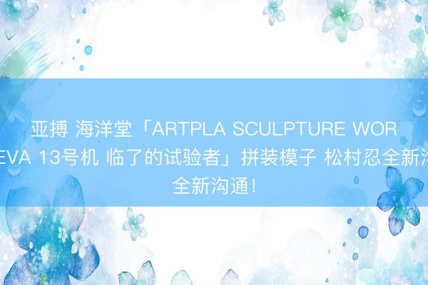 亚搏 海洋堂「ARTPLA SCULPTURE WORKS EVA 13号机 临了的试验者」拼装模子 松村忍全新沟通！