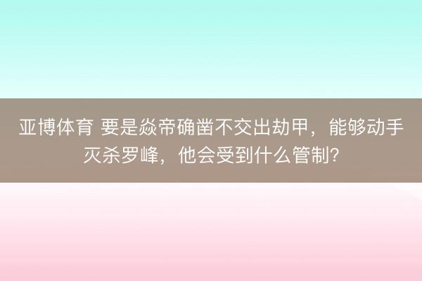 亚博体育 要是焱帝确凿不交出劫甲，能够动手灭杀罗峰，他会受到什么管制？