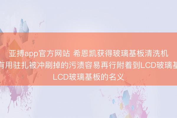 亚搏app官方网站 希恩凯获得玻璃基板清洗机构专利，有用驻扎被冲刷掉的污渍容易再行附着到LCD玻璃基板的名义