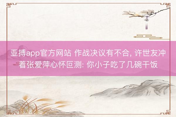 亚搏app官方网站 作战决议有不合， 许世友冲着张爱萍心怀叵测: 你小子吃了几碗干饭